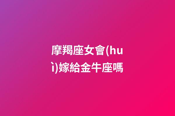 摩羯座女會(huì)嫁給金牛座嗎-第1張-星座運(yùn)勢(shì)-玄機(jī)派