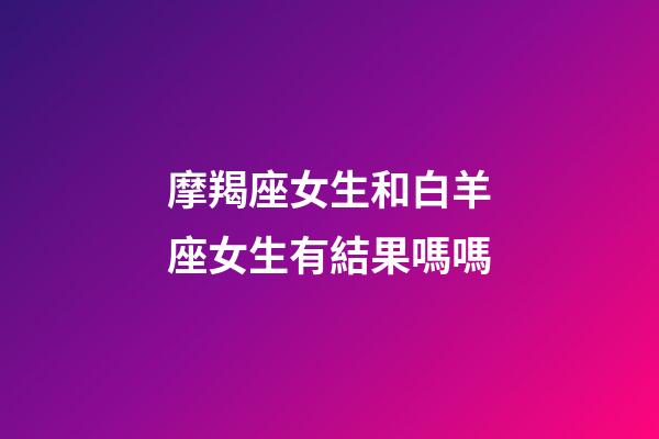 摩羯座女生和白羊座女生有結果嗎嗎-第1張-星座運勢-玄機派