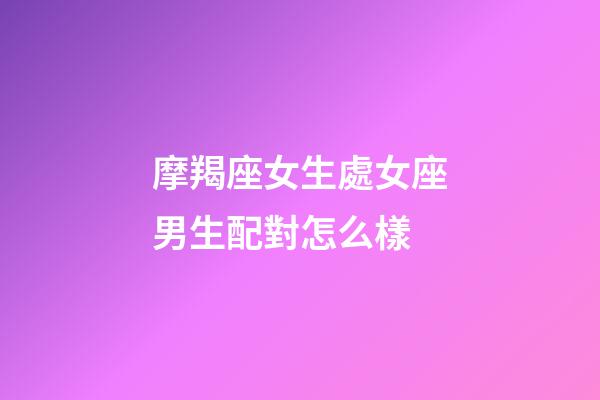 摩羯座女生處女座男生配對怎么樣-第1張-星座運勢-玄機派