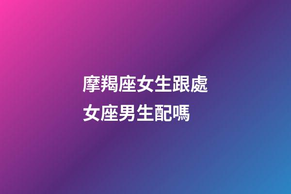 摩羯座女生跟處女座男生配嗎-第1張-星座運(yùn)勢-玄機(jī)派