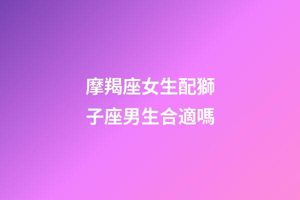 摩羯座女生配獅子座男生合適嗎-第1張-星座運勢-玄機派