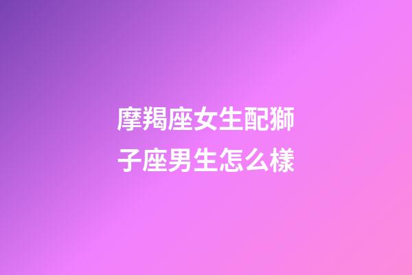 摩羯座女生配獅子座男生怎么樣-第1張-星座運(yùn)勢(shì)-玄機(jī)派