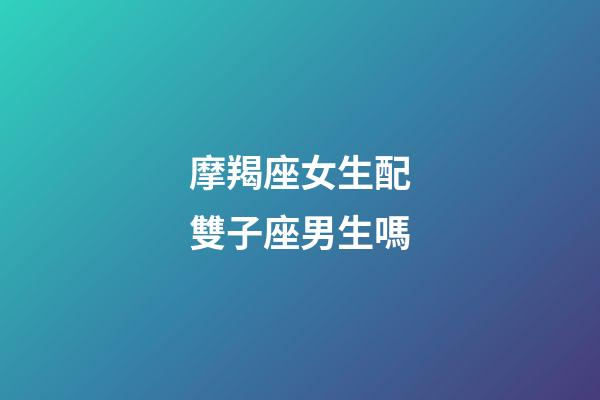 摩羯座女生配雙子座男生嗎-第1張-星座運勢-玄機派