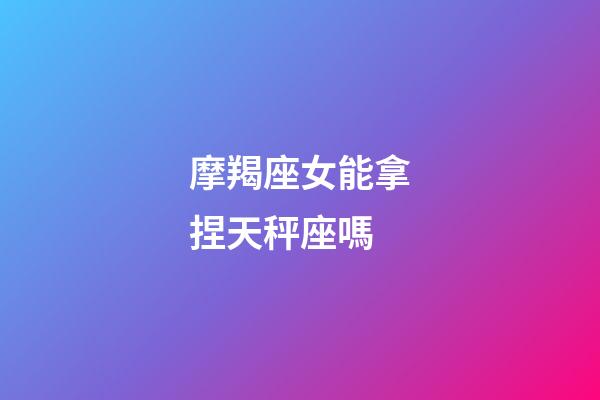 摩羯座女能拿捏天秤座嗎-第1張-星座運勢-玄機派
