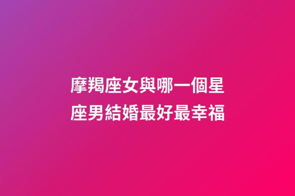 摩羯座女與哪一個星座男結婚最好最幸福-第1張-星座運勢-玄機派