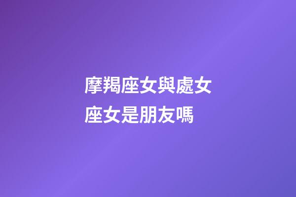 摩羯座女與處女座女是朋友嗎-第1張-星座運勢-玄機派