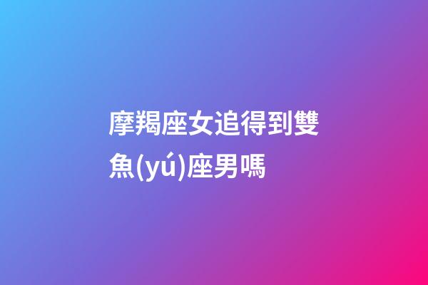 摩羯座女追得到雙魚(yú)座男嗎-第1張-星座運(yùn)勢(shì)-玄機(jī)派