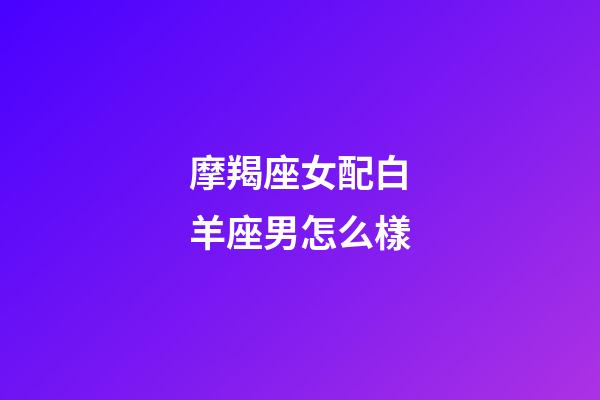 摩羯座女配白羊座男怎么樣-第1張-星座運勢-玄機派
