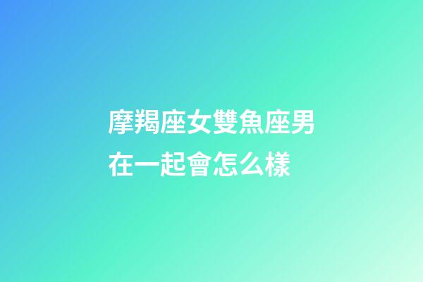 摩羯座女雙魚座男在一起會怎么樣-第1張-星座運勢-玄機派