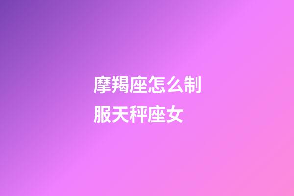 摩羯座怎么制服天秤座女-第1張-星座運勢-玄機派