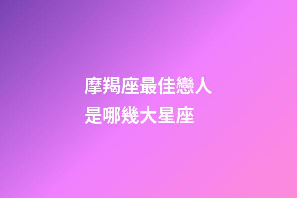 摩羯座最佳戀人是哪幾大星座-第1張-星座運勢-玄機派