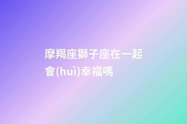 摩羯座獅子座在一起會(huì)幸福嗎-第1張-星座運(yùn)勢(shì)-玄機(jī)派