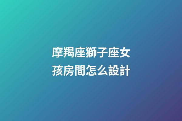 摩羯座獅子座女孩房間怎么設計-第1張-星座運勢-玄機派