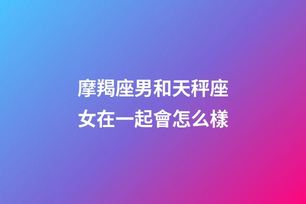 摩羯座男和天秤座女在一起會怎么樣-第1張-星座運勢-玄機派