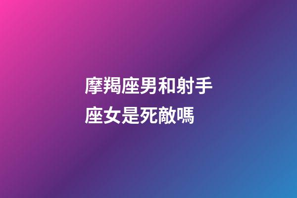 摩羯座男和射手座女是死敵嗎-第1張-星座運勢-玄機派