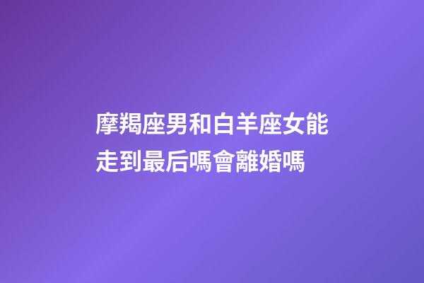 摩羯座男和白羊座女能走到最后嗎會離婚嗎-第1張-星座運勢-玄機派