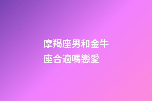 摩羯座男和金牛座合適嗎戀愛-第1張-星座運勢-玄機派