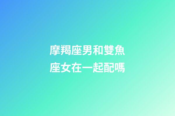 摩羯座男和雙魚座女在一起配嗎-第1張-星座運(yùn)勢-玄機(jī)派