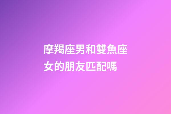 摩羯座男和雙魚座女的朋友匹配嗎-第1張-星座運勢-玄機派