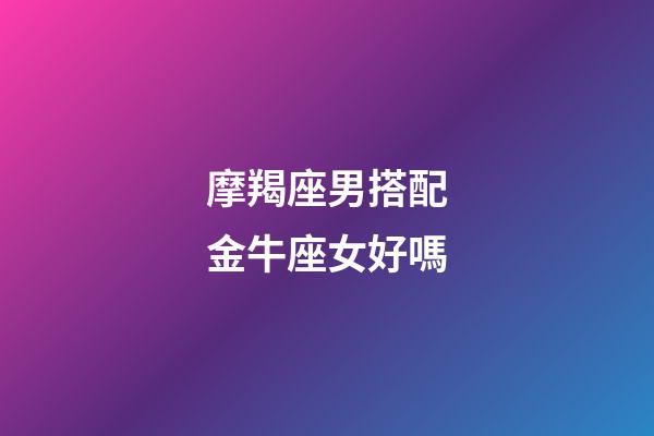 摩羯座男搭配金牛座女好嗎-第1張-星座運(yùn)勢-玄機(jī)派