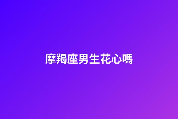 摩羯座男生花心嗎（為什么摩羯座被稱為床上公務員）-第1張-星座運勢-玄機派