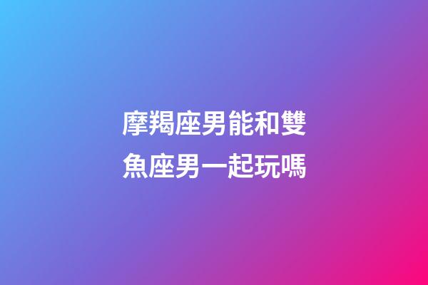 摩羯座男能和雙魚座男一起玩嗎-第1張-星座運勢-玄機派