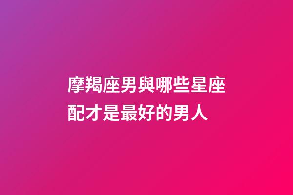 摩羯座男與哪些星座配才是最好的男人-第1張-星座運勢-玄機派