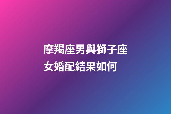 摩羯座男與獅子座女婚配結果如何-第1張-星座運勢-玄機派