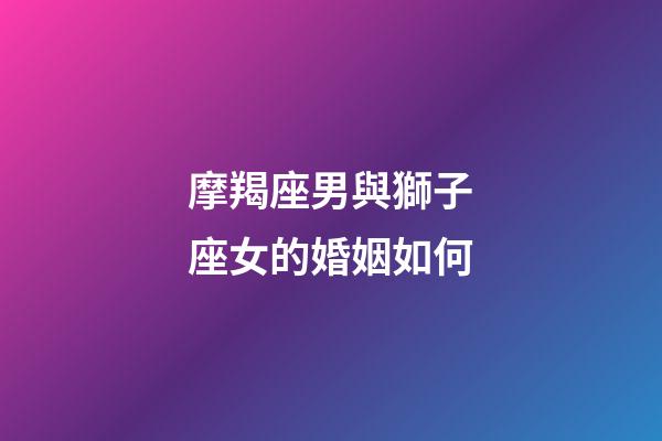摩羯座男與獅子座女的婚姻如何-第1張-星座運勢-玄機派