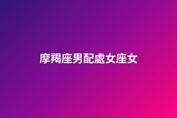 摩羯座男配處女座女（處座男與摩羯座女誰最冷）-第1張-星座運勢-玄機派