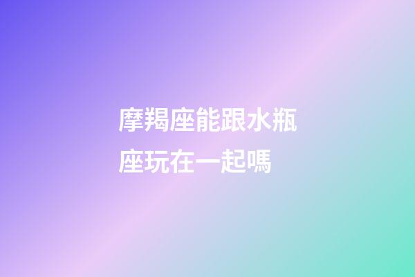 摩羯座能跟水瓶座玩在一起嗎-第1張-星座運(yùn)勢-玄機(jī)派