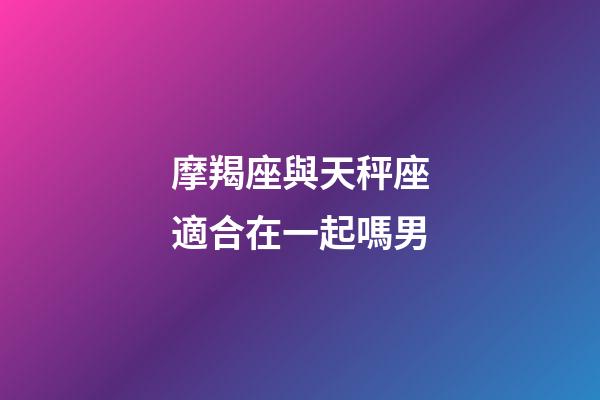 摩羯座與天秤座適合在一起嗎男-第1張-星座運勢-玄機派