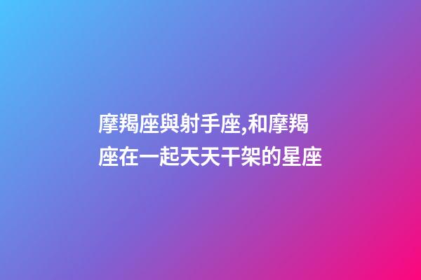 摩羯座與射手座,和摩羯座在一起天天干架的星座-第1張-觀點-玄機派