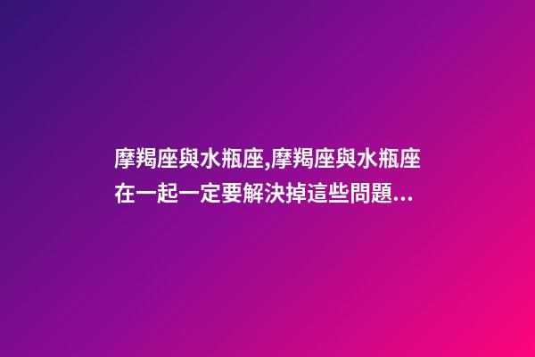 摩羯座與水瓶座,摩羯座與水瓶座在一起一定要解決掉這些問題!-第1張-觀點-玄機派