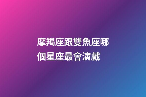 摩羯座跟雙魚座哪個星座最會演戲-第1張-星座運勢-玄機派
