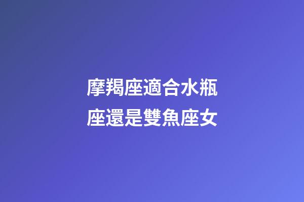 摩羯座適合水瓶座還是雙魚座女-第1張-星座運(yùn)勢(shì)-玄機(jī)派