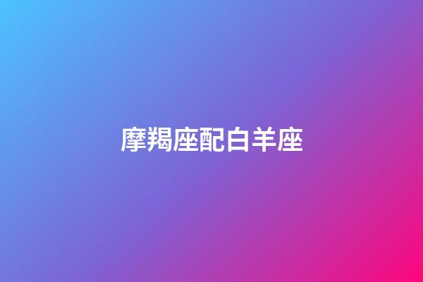 摩羯座配白羊座（白羊座女啪啪的時候喜歡什么樣）-第1張-星座運勢-玄機派