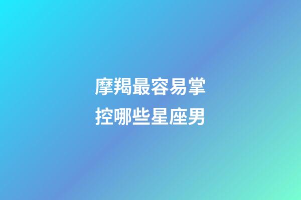 摩羯最容易掌控哪些星座男-第1張-星座運勢-玄機派
