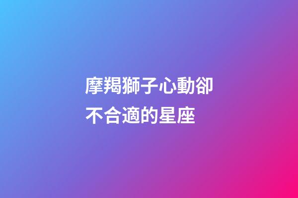 摩羯獅子心動卻不合適的星座-第1張-星座運(yùn)勢-玄機(jī)派