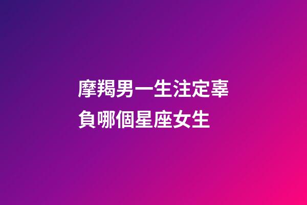 摩羯男一生注定辜負哪個星座女生-第1張-星座運勢-玄機派