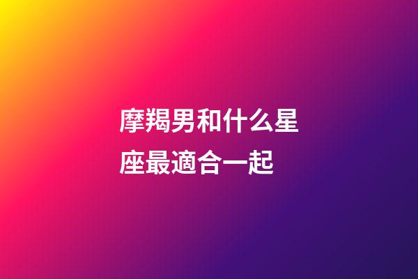 摩羯男和什么星座最適合一起-第1張-星座運勢-玄機派