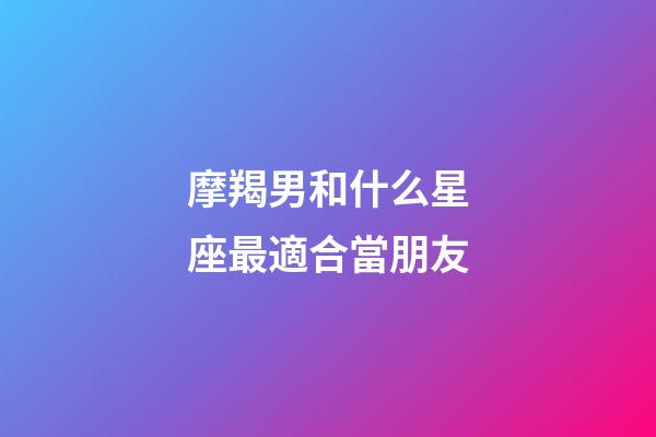 摩羯男和什么星座最適合當朋友-第1張-星座運勢-玄機派