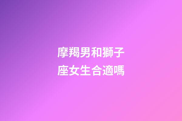 摩羯男和獅子座女生合適嗎-第1張-星座運勢-玄機派