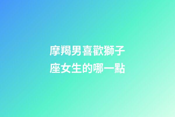 摩羯男喜歡獅子座女生的哪一點-第1張-星座運勢-玄機(jī)派
