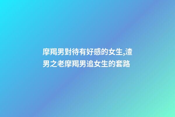摩羯男對待有好感的女生,渣男之老摩羯男追女生的套路-第1張-觀點-玄機派