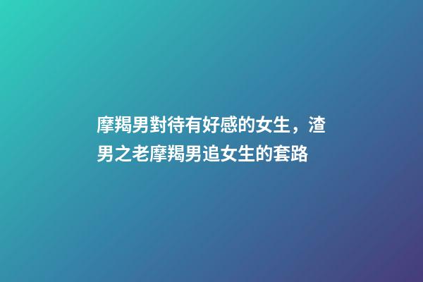 摩羯男對待有好感的女生，渣男之老摩羯男追女生的套路-第1張-觀點-玄機派