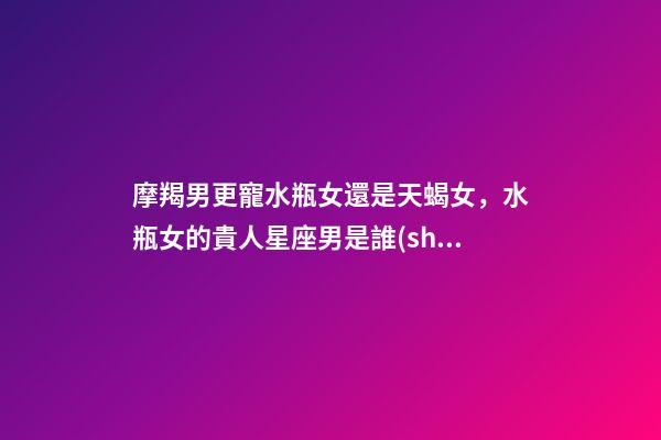 摩羯男更寵水瓶女還是天蝎女，水瓶女的貴人星座男是誰(shuí)-第1張-觀點(diǎn)-玄機(jī)派
