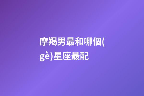 摩羯男最和哪個(gè)星座最配-第1張-星座運(yùn)勢(shì)-玄機(jī)派