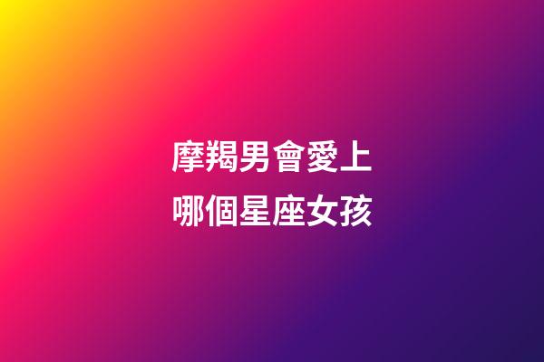 摩羯男會愛上哪個星座女孩-第1張-星座運勢-玄機派