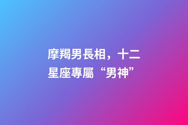 摩羯男長相，十二星座專屬“男神”-第1張-觀點-玄機派